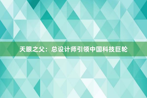 天眼之父：总设计师引领中国科技巨轮